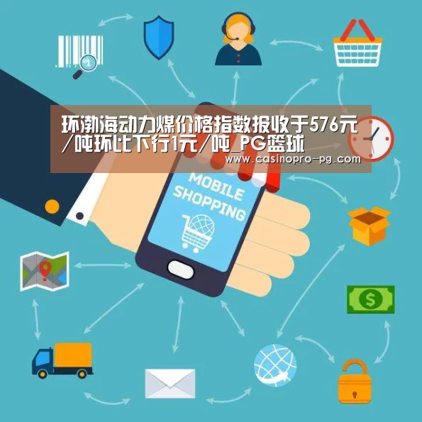 环渤海动力煤价格指数报收于576元/吨环比下行1元/吨_PG篮球(图2) PG登录